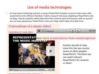 Use of media technologies
•   An easy way of collecting research is using a PowerPoint however to print screen every slide
    would not be time efficient therefore I had to research into ways of getting a PowerPoint onto
    my blog. I found a website called slide share that is free to start and account, with an account
    you can easy upload your PowerPoint's onto your blog, which takes very little time!




                                                                 Another benefit of slide
                                                                 share this that you receive
                                                                 access to other people’s
                                                                 PowerPoint’s. Therefore you
                                                                 can watch relevant
                                                                 PowerPoint's for research
                                                                 or ideas!
 