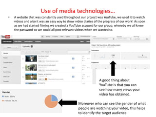 Use of media technologies…
•   A website that was constantly used throughout our project was YouTube, we used it to watch
    videos and also it was an easy way to show video diaries of the progress of our work! As soon
    as we had started filming we created a YouTube account for our group, whereby we all knew
    the password so we could all post relevant videos when we wanted to.




                                                                A good thing about
                                                                YouTube is that you can
                                                                see how many views your
                                                                video has obtained.

                                                 Moreover who can see the gender of what
                                                 people are watching your video, this helps
                                                 to identify the target audience
 