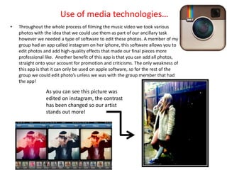 Use of media technologies…
•   Throughout the whole process of filming the music video we took various
    photos with the idea that we could use them as part of our ancillary task
    however we needed a type of software to edit these photos. A member of my
    group had an app called instagram on her iphone, this software allows you to
    edit photos and add high-quality effects that made our final pieces more
    professional like. Another benefit of this app is that you can add all photos,
    straight onto your account for promotion and criticisms. The only weakness of
    this app is that it can only be used on apple software, so for the rest of the
    group we could edit photo’s unless we was with the group member that had
    the app!

                 As you can see this picture was
                 edited on instagram, the contrast
                 has been changed so our artist
                 stands out more!
 