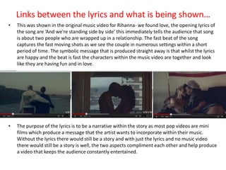 Links between the lyrics and what is being shown…
•   This was shown in the original music video for Rihanna- we found love, the opening lyrics of
    the song are ‘And we're standing side by side’ this immediately tells the audience that song
    is about two people who are wrapped up in a relationship. The fast beat of the song
    captures the fast moving shots as we see the couple in numerous settings within a short
    period of time. The symbolic message that is produced straight away is that whilst the lyrics
    are happy and the beat is fast the characters within the music video are together and look
    like they are having fun and in love.




•   The purpose of the lyrics is to be a narrative within the story as most pop videos are mini
    films which produce a message that the artist wants to incorporate within their music.
    Without the lyrics there would still be a story and with just the lyrics and no music video
    there would still be a story is well, the two aspects compliment each other and help produce
    a video that keeps the audience constantly entertained.
 