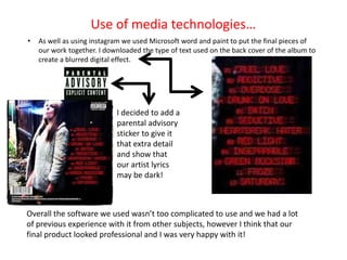 Use of media technologies…
•   As well as using instagram we used Microsoft word and paint to put the final pieces of
    our work together. I downloaded the type of text used on the back cover of the album to
    create a blurred digital effect.




                            I decided to add a
                            parental advisory
                            sticker to give it
                            that extra detail
                            and show that
                            our artist lyrics
                            may be dark!



Overall the software we used wasn’t too complicated to use and we had a lot
of previous experience with it from other subjects, however I think that our
final product looked professional and I was very happy with it!
 