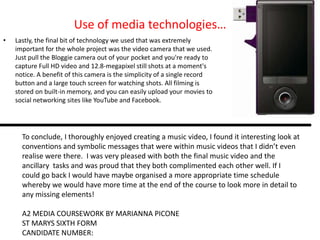 Use of media technologies…
•   Lastly, the final bit of technology we used that was extremely
    important for the whole project was the video camera that we used.
    Just pull the Bloggie camera out of your pocket and you're ready to
    capture Full HD video and 12.8-megapixel still shots at a moment's
    notice. A benefit of this camera is the simplicity of a single record
    button and a large touch screen for watching shots. All filming is
    stored on built-in memory, and you can easily upload your movies to
    social networking sites like YouTube and Facebook.




      To conclude, I thoroughly enjoyed creating a music video, I found it interesting look at
      conventions and symbolic messages that were within music videos that I didn’t even
      realise were there. I was very pleased with both the final music video and the
      ancillary tasks and was proud that they both complimented each other well. If I
      could go back I would have maybe organised a more appropriate time schedule
      whereby we would have more time at the end of the course to look more in detail to
      any missing elements!

      A2 MEDIA COURSEWORK BY MARIANNA PICONE
      ST MARYS SIXTH FORM
      CANDIDATE NUMBER:
 