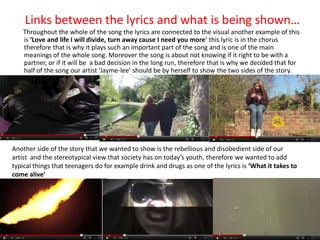 Links between the lyrics and what is being shown…
    Throughout the whole of the song the lyrics are connected to the visual another example of this
    is ‘Love and life I will divide, turn away cause I need you more’ this lyric is in the chorus
    therefore that is why it plays such an important part of the song and is one of the main
    meanings of the whole song. Moreover the song is about not knowing if it right to be with a
    partner, or if it will be a bad decision in the long run, therefore that is why we decided that for
    half of the song our artist ‘Jayme-lee’ should be by herself to show the two sides of the story.




Another side of the story that we wanted to show is the rebellious and disobedient side of our
artist and the stereotypical view that society has on today’s youth, therefore we wanted to add
typical things that teenagers do for example drink and drugs as one of the lyrics is ‘What it takes to
come alive’
 