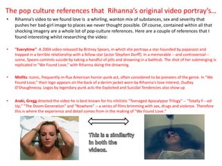 The pop culture references that Rihanna’s original video portray’s…
•   Rihanna’s video to we found love is a whirling, wanton mix of substances, sex and severity that
    pushes her bad-girl image to places we never thought possible. Of course, contained within all that
    shocking imagery are a whole lot of pop-culture references. Here are a couple of references that I
    found interesting whilst researching the video:

•   "Everytime": A 2004 video released by Britney Spears, in which she portrays a star hounded by paparazzi and
    trapped in a terrible relationship with a fellow star (actor Stephen Dorff). In a memorable -- and controversial --
    scene, Spears commits suicide by taking a handful of pills and drowning in a bathtub. The shot of her submerging is
    replicated in "We Found Love," with Rihanna doing the drowning.

•   Misfits: Iconic, frequently-in-flux American horror-punk act, often considered to be pioneers of the genre. In "We
    Found Love," their logo appears on the back of a denim jacket worn by Rihanna's love interest, Dudley
    O'Shaughnessy. Logos by legendary punk acts the Exploited and Suicidal Tendencies also show up


•   Araki, Gregg directed the video he is best known for his nihilistic "Teenaged Apocalypse Trilogy" -- "Totally F---ed
    Up," "The Doom Generation" and "Nowhere" -- a series of films brimming with sex, drugs and violence. Therefore
    this is where the experience and detail comes from in the making of "We Found Love."
 