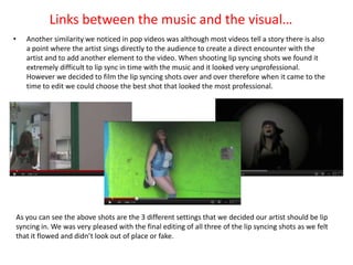 Links between the music and the visual…
•      Another similarity we noticed in pop videos was although most videos tell a story there is also
       a point where the artist sings directly to the audience to create a direct encounter with the
       artist and to add another element to the video. When shooting lip syncing shots we found it
       extremely difficult to lip sync in time with the music and it looked very unprofessional.
       However we decided to film the lip syncing shots over and over therefore when it came to the
       time to edit we could choose the best shot that looked the most professional.




    As you can see the above shots are the 3 different settings that we decided our artist should be lip
    syncing in. We was very pleased with the final editing of all three of the lip syncing shots as we felt
    that it flowed and didn’t look out of place or fake.
 
