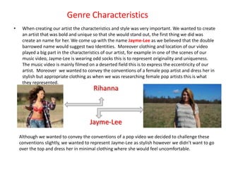 Genre Characteristics
•    When creating our artist the characteristics and style was very important. We wanted to create
     an artist that was bold and unique so that she would stand out, the first thing we did was
     create an name for her. We come up with the name Jayme-Lee as we believed that the double
     barrowed name would suggest two Identities. Moreover clothing and location of our video
     played a big part in the characteristics of our artist, for example in one of the scenes of our
     music video, Jayme-Lee is wearing odd socks this is to represent originality and uniqueness.
     The music video is mainly filmed on a deserted field this is to express the eccentricity of our
     artist. Moreover we wanted to convey the conventions of a female pop artist and dress her in
     stylish but appropriate clothing as when we was researching female pop artists this is what
     they represented.
                                        Rihanna



                                      Jayme-Lee
    Although we wanted to convey the conventions of a pop video we decided to challenge these
    conventions slightly, we wanted to represent Jayme-Lee as stylish however we didn’t want to go
    over the top and dress her in minimal clothing where she would feel uncomfortable.
 