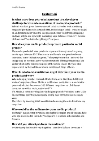 Jennifer Gregory


                              Evaluation
In what ways does your media product use, develop or
challenge forms and conventions of real media products?
When I was first given the coursework task I started to look at existing
magazine products such as Q and NME. By looking at these I was able to get
an understanding of what the intended audiences want from a magazine
and was able to see how both magazines used balance, symmetry, the rule
of thirds and The Guttenberg Design Principles.

How does your media product represent particular social
groups?
The media products I have produced represent teenagers and or young
adults aged between 15-25 both male and female, and people who are
interested in the Indie/Rock genre. To help represent this I ensured the
image used on my front cover had connotations of this genre; such as the
guitar which is the main focus point of the whole image. They are also
represented by the well known band mentioned, Kings of Leon.

What kind of media institution might distribute your media
product and why?
When doing my market research I looked into who distributed different
sorts of magazines. Bauer Media, a well known institution is a worldwide
group which distributes over 300 different magazines to 15 different
countries as well as radio, online and TV.
IPC Media, a consumer magazine and digital publisher situated in the UK is
another large distributing company selling over 350million copies each
year.
Therefore, by knowing this I would intend on using these to distribute my
magazine.

Who would be the audience for your media product?
The target audience for my media product is teenagers and or young adults
who are interested in the Indie/Rock genre. It is aimed at both males and
females.

How did you attract/address the audience?
To attract my audience to my magazine I used bold colours to ensure it
 