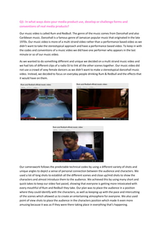 Q1- In what ways does your media product use, develop or challenge forms and
conventions of real media products?

Our music video is called Rum and Redbull. The genre of the music comes from Dancehall and also
Caribbean music. Dancehall is a famous genre of Jamaican popular music that originated in the late
1970s. Our music video is more of a multi strand video rather than a performance based video as we
didn’t want to take the stereotypical approach and have a performance based video. To keep in with
the codes and conventions of a music video we did have one performer who appears in the last
minute or so of our music video.

As we wanted to do something different and unique we decided on a multi strand music video and
we had lots of different clips of a radio DJ to link all the other scenes together. Our music video did
not use a crowd of sexy female dancers as we didn’t want to make a stereotypical dancehall music
video. Instead, we decided to focus on everyday people drinking Rum & Redbull and the effects that
it would have on them.




Our camerawork follows the predictable technical codes by using a different variety of shots and
unique angles to depict a sense of personal connection between the audience and characters. We
used a lot of long shots to establish all the different scenes and close up/mid shots to show the
characters and almost introduce them to the audience. We achieved this by using many short and
quick takes to keep our video fast paced, showing that everyone is getting more intoxicated with
every mouthful of Rum and Redbull they take. Our plan was to place the audience in a position
where they could identify with the characters, as well as keeping up with the pace and intercutting
of the scenes which allowed us to create an entertaining atmosphere for everyone. We also used
point of view shots to place the audience in the characters position which made it even more
amusing because it was as if they were there taking place in everything that’s happening.
 