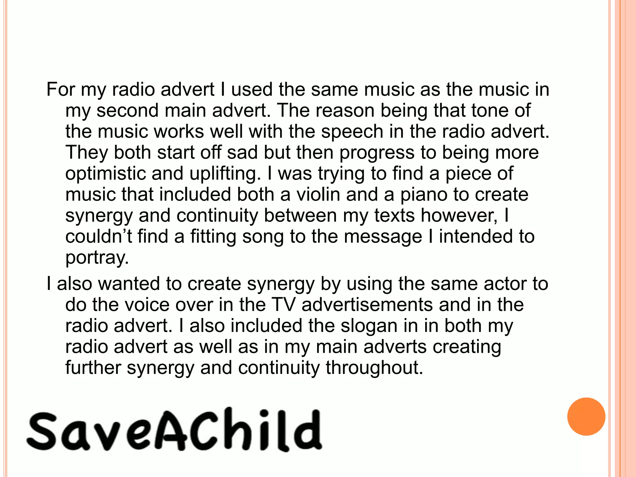 For my radio advert I used the same music as the music in
   my second main advert. The reason being that tone of
   the music works well with the speech in the radio advert.
   They both start off sad but then progress to being more
   optimistic and uplifting. I was trying to find a piece of
   music that included both a violin and a piano to create
   synergy and continuity between my texts however, I
   couldn’t find a fitting song to the message I intended to
   portray.
I also wanted to create synergy by using the same actor to
   do the voice over in the TV advertisements and in the
   radio advert. I also included the slogan in in both my
   radio advert as well as in my main adverts creating
   further synergy and continuity throughout.
 