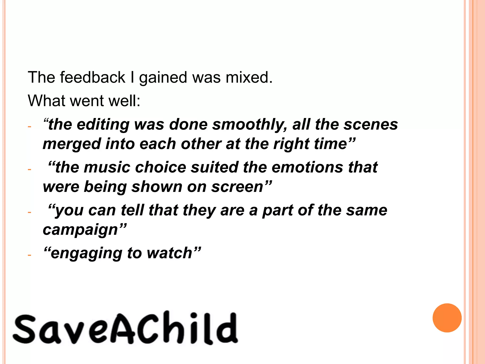 The feedback I gained was mixed.
What went well:
- “the editing was done smoothly, all the scenes
  merged into each other at the right time”
- “the music choice suited the emotions that
  were being shown on screen”
- “you can tell that they are a part of the same
  campaign”
- “engaging to watch”
 