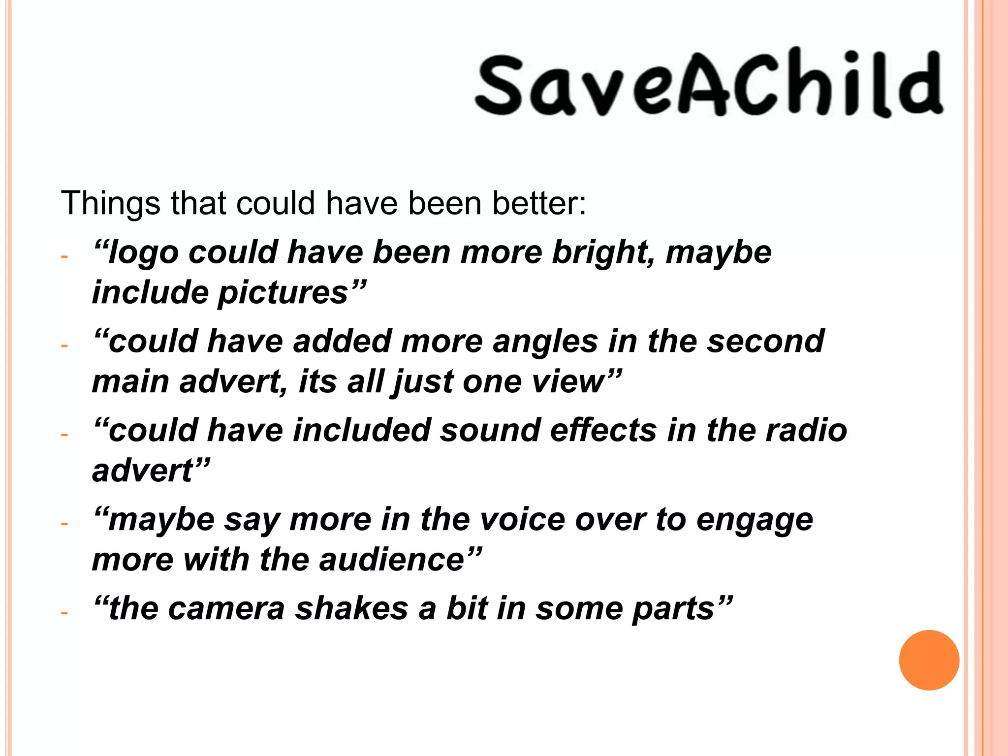 Things that could have been better:
- “logo could have been more bright, maybe
  include pictures”
- “could have added more angles in the second
  main advert, its all just one view”
- “could have included sound effects in the radio
  advert”
- “maybe say more in the voice over to engage
  more with the audience”
- “the camera shakes a bit in some parts”
 
