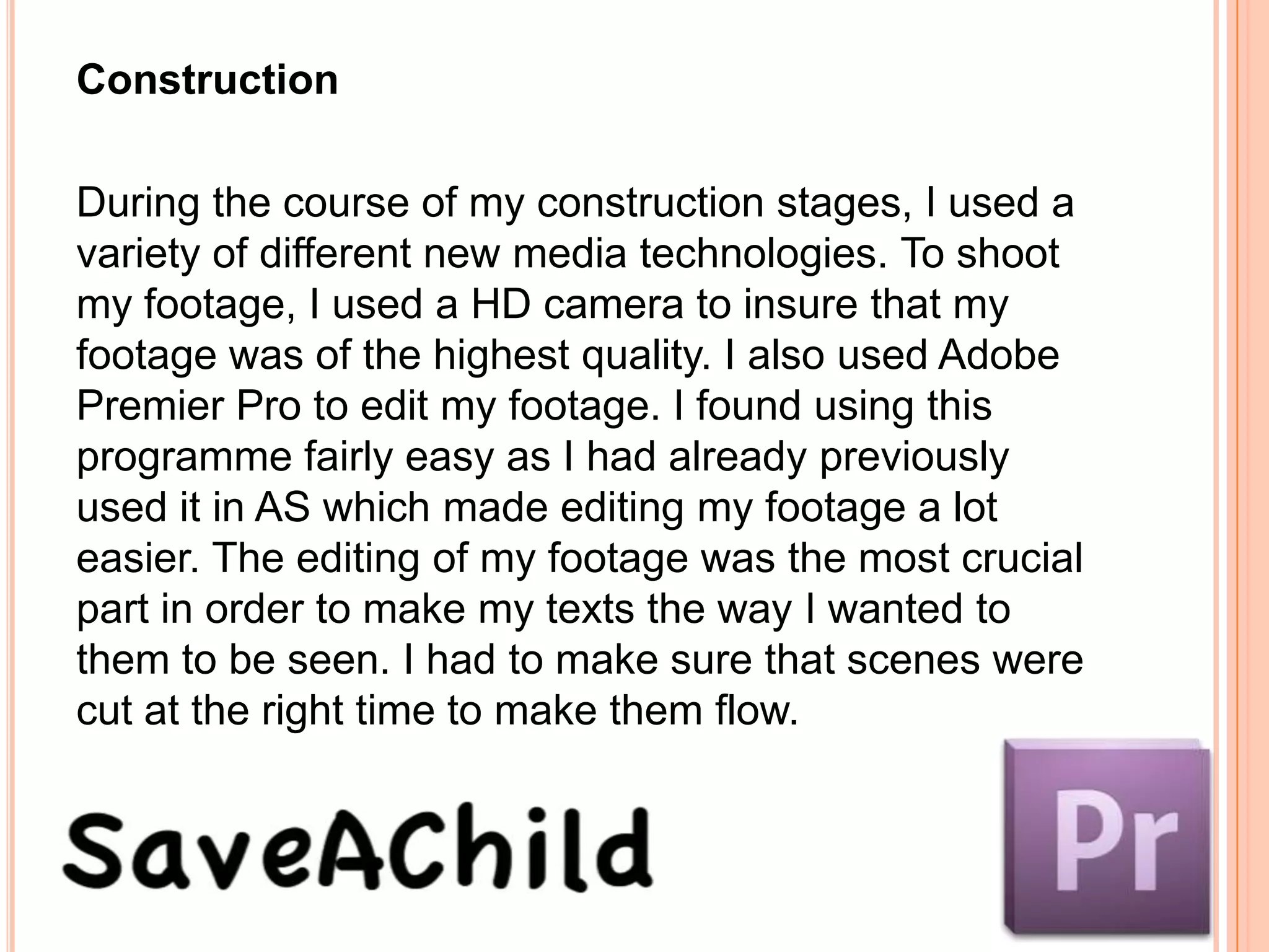 Construction

During the course of my construction stages, I used a
variety of different new media technologies. To shoot
my footage, I used a HD camera to insure that my
footage was of the highest quality. I also used Adobe
Premier Pro to edit my footage. I found using this
programme fairly easy as I had already previously
used it in AS which made editing my footage a lot
easier. The editing of my footage was the most crucial
part in order to make my texts the way I wanted to
them to be seen. I had to make sure that scenes were
cut at the right time to make them flow.
 