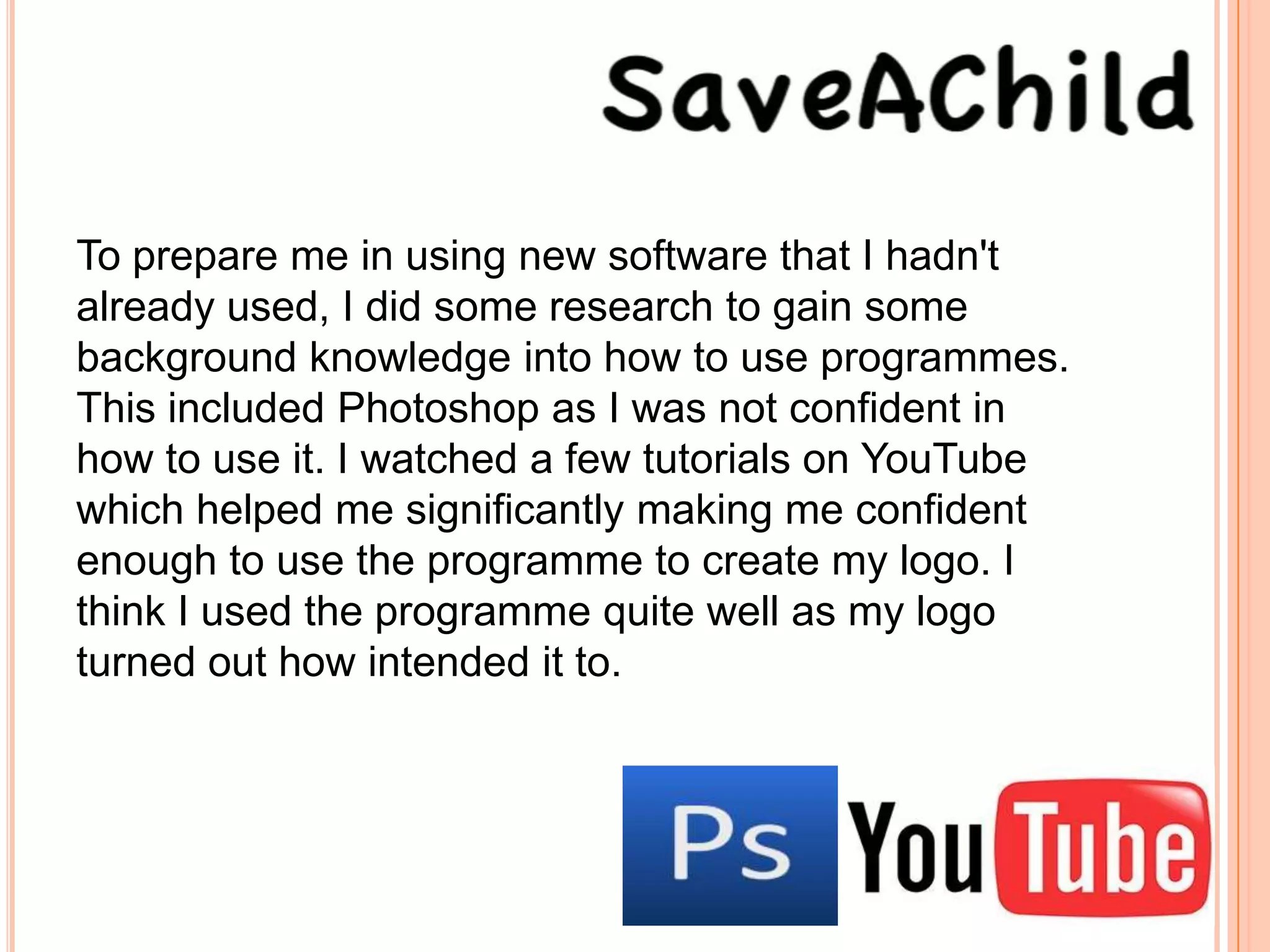 To prepare me in using new software that I hadn't
already used, I did some research to gain some
background knowledge into how to use programmes.
This included Photoshop as I was not confident in
how to use it. I watched a few tutorials on YouTube
which helped me significantly making me confident
enough to use the programme to create my logo. I
think I used the programme quite well as my logo
turned out how intended it to.
 