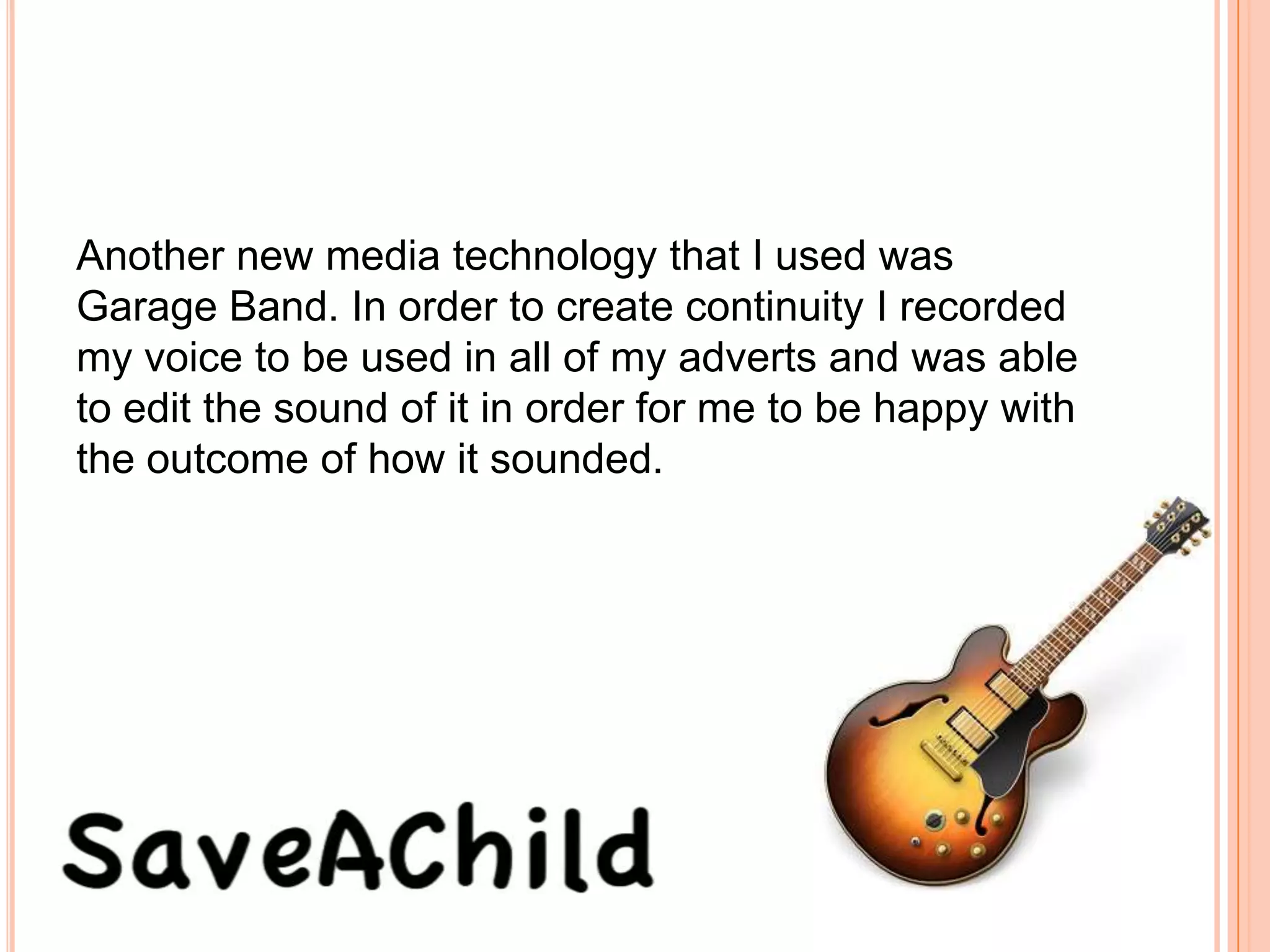 Another new media technology that I used was
Garage Band. In order to create continuity I recorded
my voice to be used in all of my adverts and was able
to edit the sound of it in order for me to be happy with
the outcome of how it sounded.
 