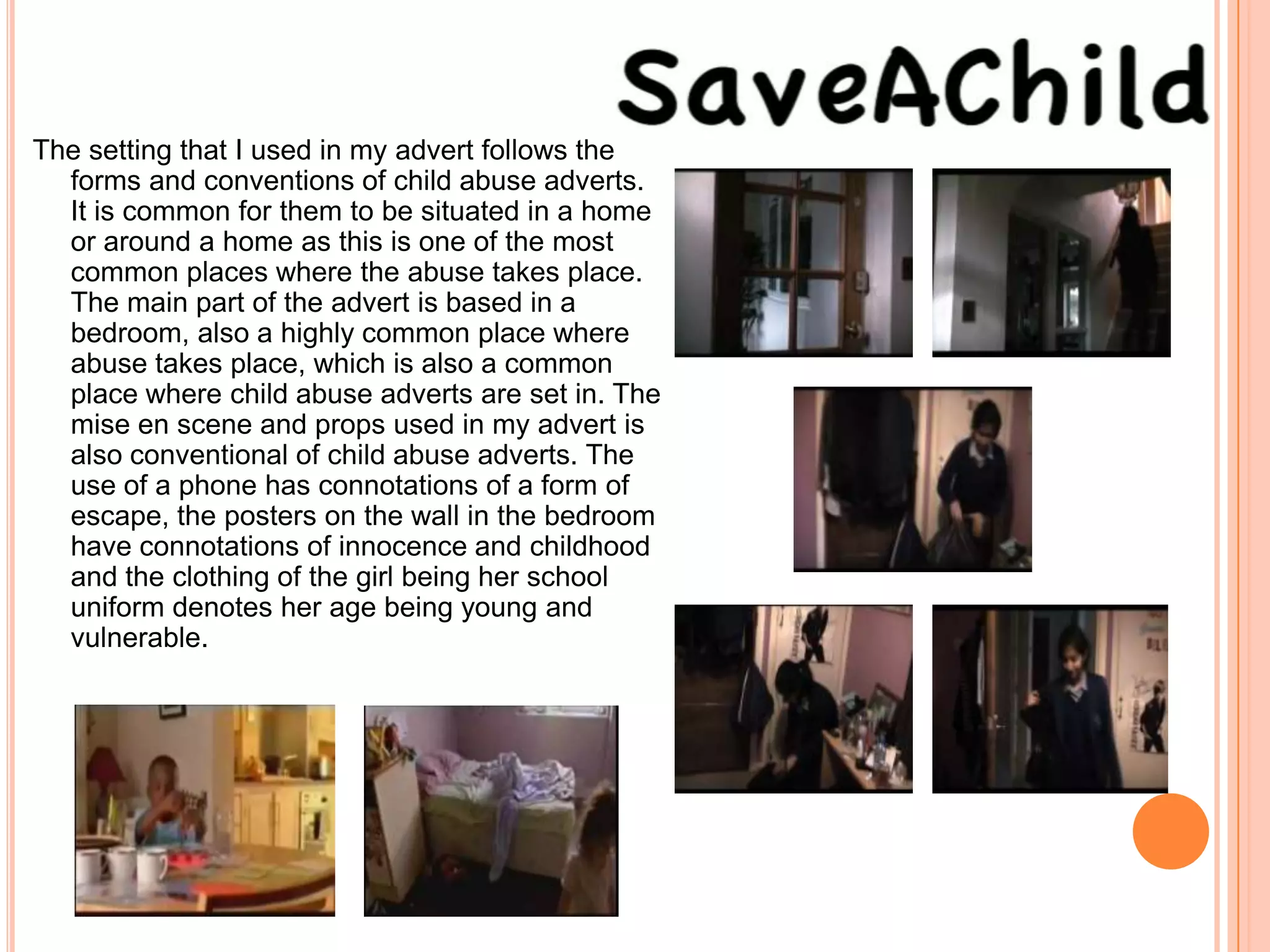 The setting that I used in my advert follows the
  forms and conventions of child abuse adverts.
  It is common for them to be situated in a home
  or around a home as this is one of the most
  common places where the abuse takes place.
  The main part of the advert is based in a
  bedroom, also a highly common place where
  abuse takes place, which is also a common
  place where child abuse adverts are set in. The
  mise en scene and props used in my advert is
  also conventional of child abuse adverts. The
  use of a phone has connotations of a form of
  escape, the posters on the wall in the bedroom
  have connotations of innocence and childhood
  and the clothing of the girl being her school
  uniform denotes her age being young and
  vulnerable.
 
