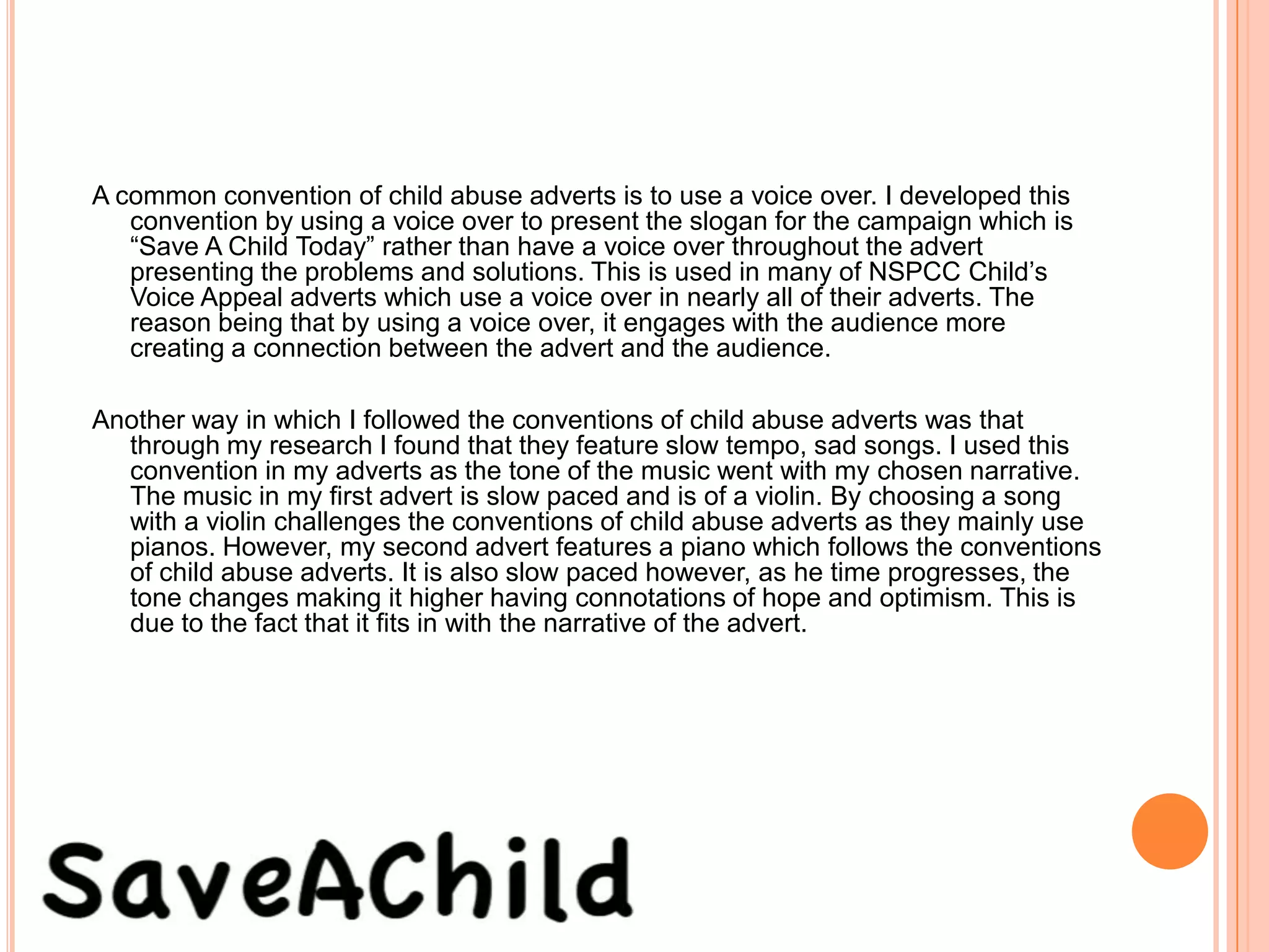 A common convention of child abuse adverts is to use a voice over. I developed this
   convention by using a voice over to present the slogan for the campaign which is
   “Save A Child Today” rather than have a voice over throughout the advert
   presenting the problems and solutions. This is used in many of NSPCC Child’s
   Voice Appeal adverts which use a voice over in nearly all of their adverts. The
   reason being that by using a voice over, it engages with the audience more
   creating a connection between the advert and the audience.

Another way in which I followed the conventions of child abuse adverts was that
  through my research I found that they feature slow tempo, sad songs. I used this
  convention in my adverts as the tone of the music went with my chosen narrative.
  The music in my first advert is slow paced and is of a violin. By choosing a song
  with a violin challenges the conventions of child abuse adverts as they mainly use
  pianos. However, my second advert features a piano which follows the conventions
  of child abuse adverts. It is also slow paced however, as he time progresses, the
  tone changes making it higher having connotations of hope and optimism. This is
  due to the fact that it fits in with the narrative of the advert.
 