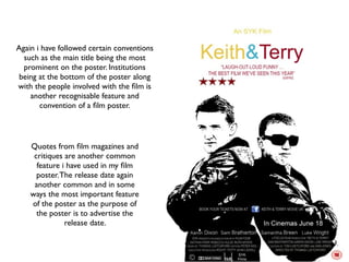 Again i have followed certain conventions
  such as the main title being the most
  prominent on the poster. Institutions
 being at the bottom of the poster along
with the people involved with the ﬁlm is
    another recognisable feature and
       convention of a ﬁlm poster.




    Quotes from ﬁlm magazines and
     critiques are another common
      feature i have used in my ﬁlm
      poster. The release date again
     another common and in some
    ways the most important feature
    of the poster as the purpose of
      the poster is to advertise the
               release date.
 