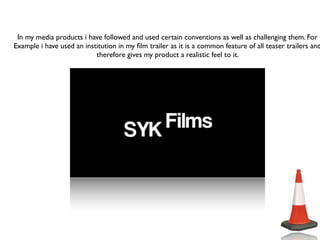 In my media products i have followed and used certain conventions as well as challenging them. For
Example i have used an institution in my ﬁlm trailer as it is a common feature of all teaser trailers and
                           therefore gives my product a realistic feel to it.
 