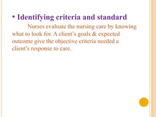 • Identifying criteria and standard
       Nurses evaluate the nursing care by knowing
what to look for. A client’s goals & expected
outcome give the objective criteria needed a
client’s response to care.
 