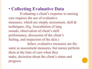 • Collecting Evaluative Data
         Evaluating a client’s response to nursing
care requires the use of evaluative
measures, which are simply assessment, skill &
techniques, (Eg. Auscultation of lung
sounds, observation of client’s skill
performance, discussion of the client’s
feeling, and inspection of the skin.)
              Infact, evaluative measures are the
same as assessment measures, but nurses perform
them at the time of care when they
make, decission about the client’s status and
progress.
 