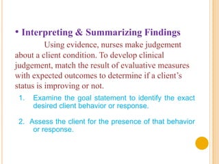 • Interpreting & Summarizing Findings
          Using evidence, nurses make judgement
about a client condition. To develop clinical
judgement, match the result of evaluative measures
with expected outcomes to determine if a client’s
status is improving or not.
 1.   Examine the goal statement to identify the exact
      desired client behavior or response.

 2. Assess the client for the presence of that behavior
     or response.
 