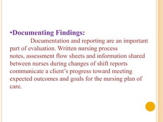 •Documenting Findings:
         Documentation and reporting are an important
part of evaluation. Written nursing process
notes, assessment flow sheets and information shared
between nurses during changes of shift reports
communicate a client’s progress toward meeting
expected outcomes and goals for the nursing plan of
care.
 