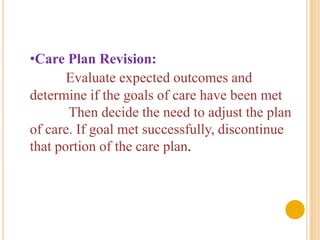 •Care Plan Revision:
       Evaluate expected outcomes and
determine if the goals of care have been met
       Then decide the need to adjust the plan
of care. If goal met successfully, discontinue
that portion of the care plan.
 