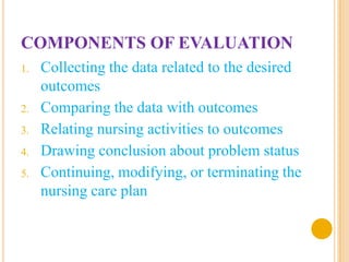 COMPONENTS OF EVALUATION
1.   Collecting the data related to the desired
     outcomes
2.   Comparing the data with outcomes
3.   Relating nursing activities to outcomes
4.   Drawing conclusion about problem status
5.   Continuing, modifying, or terminating the
     nursing care plan
 