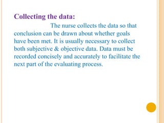 Collecting the data:
               The nurse collects the data so that
conclusion can be drawn about whether goals
have been met. It is usually necessary to collect
both subjective & objective data. Data must be
recorded concisely and accurately to facilitate the
next part of the evaluating process.
 