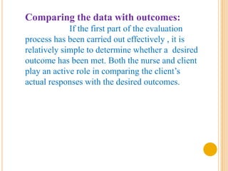 Comparing the data with outcomes:
             If the first part of the evaluation
process has been carried out effectively , it is
relatively simple to determine whether a desired
outcome has been met. Both the nurse and client
play an active role in comparing the client’s
actual responses with the desired outcomes.
 