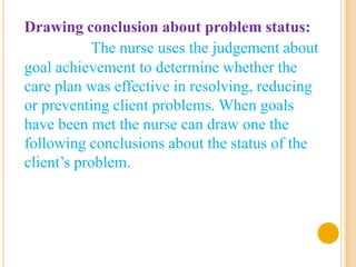 Drawing conclusion about problem status:
           The nurse uses the judgement about
goal achievement to determine whether the
care plan was effective in resolving, reducing
or preventing client problems. When goals
have been met the nurse can draw one the
following conclusions about the status of the
client’s problem.
 