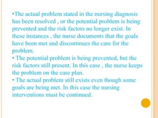 •The actual problem stated in the nursing diagnosis
has been resolved , or the potential problem is being
prevented and the risk factors no longer exist. In
these instances , the nurse documents that the goals
have been met and discontinues the care for the
problem.
• The potential problem is being prevented, but the
risk factors still present. In this case , the nurse keeps
the problem on the care plan.
• The actual problem still exists even though some
goals are being met. In this case the nursing
interventions must be continued.
 