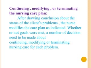 Continuing , modifying , or terminating
the nursing care plan:
     After drawing conclusion about the
status of the client’s problems , the nurse
modifies the care plan as indicated. Whether
or not goals were met, a number of decision
need to be made about
continuing, modifying or terminating
nursing care for each problem.
 