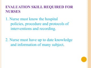 EVALUATION SKILL REQUIRED FOR
NURSES
1. Nurse must know the hospital
   policies, procedure and protocols of
   interventions and recording.

2. Nurse must have up to date knowledge
   and information of many subject.
 