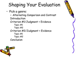 Shaping Your Evaluation
• Pick a genre:
  – Alternating Comparison and Contrast
  Introduction
  Criterion #1/Judgment + Evidence
     Topic #1
     Topic #2
  Criterion #2/Judgment + Evidence
     Topic #1
     Topic #2
  Conclusion
 