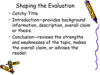Shaping the Evaluation
• Catchy Title
• Introduction—provides background
  information, description, overall claim
  or thesis.
• Conclusion—reviews the strengths
  and weaknesses of the topic, makes
  the overall claim, or advises the
  reader.
 