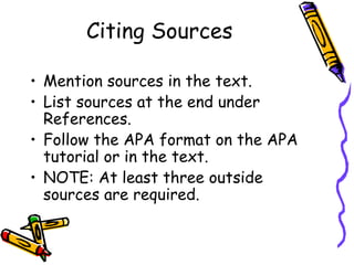 Citing Sources

• Mention sources in the text.
• List sources at the end under
  References.
• Follow the APA format on the APA
  tutorial or in the text.
• NOTE: At least three outside
  sources are required.
 