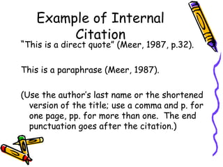 Example of Internal
         Citation
“This is a direct quote” (Meer, 1987, p.32).

This is a paraphrase (Meer, 1987).

(Use the author’s last name or the shortened
  version of the title; use a comma and p. for
  one page, pp. for more than one. The end
  punctuation goes after the citation.)
 