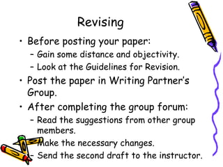 Revising
• Before posting your paper:
  – Gain some distance and objectivity.
  – Look at the Guidelines for Revision.
• Post the paper in Writing Partner’s
  Group.
• After completing the group forum:
  – Read the suggestions from other group
    members.
  – Make the necessary changes.
  – Send the second draft to the instructor.
 