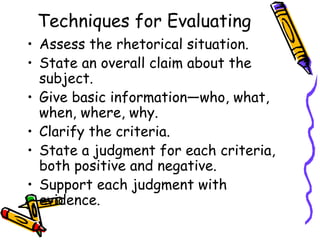 Techniques for Evaluating
• Assess the rhetorical situation.
• State an overall claim about the
  subject.
• Give basic information—who, what,
  when, where, why.
• Clarify the criteria.
• State a judgment for each criteria,
  both positive and negative.
• Support each judgment with
  evidence.
 