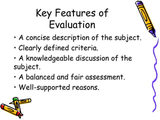 Key Features of
        Evaluation
• A concise description of the subject.
• Clearly defined criteria.
• A knowledgeable discussion of the
subject.
• A balanced and fair assessment.
• Well-supported reasons.
 