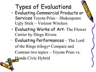 Types of Evaluations
• Evaluating Commercial Products or
  Services Toyota Prius – Shakespeare
  Ugly Stick – Verizon Wireless
• Evaluating Works of Art- The Flower
  Carrier by Diego Rivera
•
  Evaluating Performances – The Lord
  of the Rings trilogy• Compare and
  Contrast two topics – Toyota Prius vs.
  Honda Civic Hybrid
 