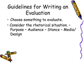 Guidelines for Writing an
        Evaluation
• Choose something to evaluate.
• Consider the rhetorical situation. –
  Purpose – Audience – Stance – Media/
  Design
 
