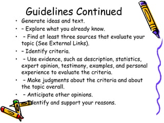 Guidelines Continued
• Generate ideas and text.
• – Explore what you already know.
• – Find at least three sources that evaluate your
  topic (See External Links).
• – Identify criteria.
• – Use evidence, such as description, statistics,
  expert opinion, testimony, examples, and personal
  experience to evaluate the criteria.
• – Make judgments about the criteria and about
  the topic overall.
• – Anticipate other opinions.
• – Identify and support your reasons.
 