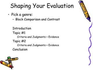 Shaping Your Evaluation
• Pick a genre:
  – Block Comparison and Contrast

  Introduction
  Topic #1
     Criteria and Judgments + Evidence
  Topic #2
     Criteria and Judgments + Evidence
  Conclusion
 
