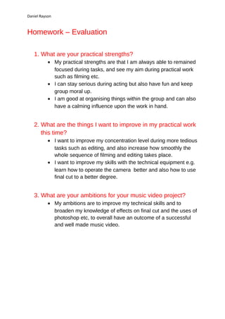 Daniel Rayson



Homework – Evaluation

   1. What are your practical strengths?
           • My practical strengths are that I am always able to remained
             focused during tasks, and see my aim during practical work
             such as filming etc.
           • I can stay serious during acting but also have fun and keep
             group moral up.
           • I am good at organising things within the group and can also
             have a calming influence upon the work in hand.


   2. What are the things I want to improve in my practical work
      this time?
           • I want to improve my concentration level during more tedious
             tasks such as editing, and also increase how smoothly the
             whole sequence of filming and editing takes place.
           • I want to improve my skills with the technical equipment e.g.
             learn how to operate the camera better and also how to use
             final cut to a better degree.


   3. What are your ambitions for your music video project?
           • My ambitions are to improve my technical skills and to
             broaden my knowledge of effects on final cut and the uses of
             photoshop etc, to overall have an outcome of a successful
             and well made music video.
 