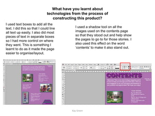 What have you learnt about
                               technologies from the process of
                                  constructing this product?
I used text boxes to add all the
text. I did this so that I could line         I used a shadow tool on all the
all text up easily. I also did most           images used on the contents page
pieces of text in separate boxes              so that they stood out and help show
so I had more control on where                the pages to go to for those stories. I
they went. This is something I                also used this effect on the word
learnt to do as it made the page              ‘contents’ to make it also stand out.
easier to organise/layout.




                                            Kay Green
 