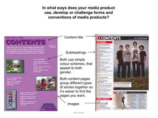 In what ways does your media product
 use, develop or challenge forms and
   conventions of media products?




           Content title



            Subheadings

        Both use simple
        colour schemes, that
        appeal to both
        gender.
        Both content pages
        group different types
        of stories together so
        it’s easier to find the
        pages you want.

             Images

                 Kay Green
 