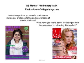 AS Media - Preliminary Task
                   Evaluation – College Magazine

 In what ways does your media product use,
develop or challenge forms and conventions of
              media products?
                               What have you learnt about technologies from
                                  the process of constructing this product?




                                 Kay Green
 
