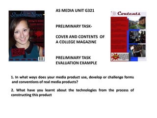 AS MEDIA UNIT G321


                         PRELIMINARY TASK-

                         COVER AND CONTENTS OF
                         A COLLEGE MAGAZINE


                         PRELIMINARY TASK
                         EVALUATION EXAMPLE


1. In what ways does your media product use, develop or challenge forms
and conventions of real media products?

2. What have you learnt about the technologies from the process of
constructing this product
 